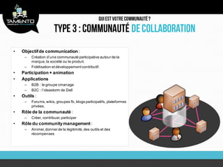 •   Objectif de communication :
     –   Création d’une communauté participative autour de la
         marque, la société ou le produit.
     –   Fidélisation et développement contributif.
•   Participation + animation
•   Applications
     –   B2B : le groupe cmanage
     –   B2C : l’ideastorm de Dell
•   Outils :
     –   Forums, wikis, groupes fb, blogs participatifs, plateformes
         privées,
•   Rôle de la communauté :
     –   Créer, contribuer, participer
•   Rôle du community management :
     –   Animer, donner de la légitimité, des outils et des
         récompenses
 
