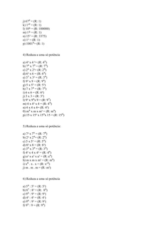 j) 67⁰ = (R: 1) k) 1³⁰ = (R: 1) l) 10⁵ = (R: 100000) m) 1⁵ = (R: 1) n) 15³ = (R: 3375) o) 1² = (R: 1) p) 1001⁰= (R: 1) 
4) Reduza a uma só potência a) 4³ x 4 ²= (R: 4⁵) b) 7⁴ x 7⁵ = (R: 7⁹) c) 2⁶ x 2²= (R: 2⁸) d) 6³ x 6 = (R: 6⁴) e) 3⁷ x 3² = (R: 3⁹) f) 9³ x 9 = (R: 9⁴) g) 5 x 5² = (R: 5³) h) 7 x 7⁴ = (R: 7⁵) i) 6 x 6 = (R: 6²) j) 3 x 3 = (R: 3²) l) 9² x 9⁴x 9 = (R: 9⁷) m) 4 x 4² x 4 = (R: 4⁴) n) 4 x 4 x 4= (R: 4³) 0) m⁰ x m x m³ = (R: m⁴) p) 15 x 15³ x 15⁴x 15 = (R: 15⁹) 5) Reduza a uma só potência: a) 7² x 7⁶ = (R: 7⁸) b) 2² x 2⁴= (R: 2⁶) c) 5 x 5³ = (R: 5⁴) d) 8² x 8 = (R: 8³) e) 3⁰ x 3⁰ = (R: 3⁰) f) 4³ x 4 x 4² = (R: 4⁶) g) a² x a² x a² = (R: a⁶) h) m x m x m² = (R: m⁴) i) x⁸ . x . x = (R: x¹⁰) j) m . m . m = (R: m³) 
6) Reduza a uma só potência a) 5⁴ : 5² = (R: 5²) b) 8⁷ : 8³ = (R: 8⁴) c) 9⁵ : 9² = (R: 9³) d) 4³ : 4² = (R: 4¹) e) 9⁶ : 9³ = (R: 9³) f) 9⁵ : 9 = (R: 9⁴)  