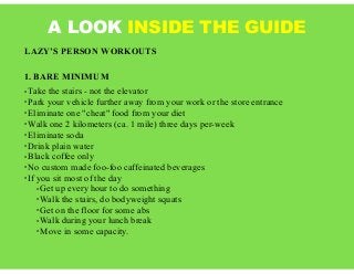 A LOOK INSIDE THE GUIDE
LAZY’S PERSON WORKOUTS
1. BARE MINIMUM
• Take the stairs - not the elevator
• Park your vehicle further away from your work or the store entrance
• Eliminate one "cheat" food from your diet
• Walk one 2 kilometers (ca. 1 mile) three days per-week
• Eliminate soda
• Drink plain water
• Black coffee only
• No custom made foo-foo caffeinated beverages
• If you sit most of the day
• Get up every hour to do something
• Walk the stairs, do bodyweight squats
• Get on the floor for some abs
• Walk during your lunch break
• Move in some capacity.
 