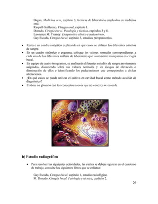 20
Bagan, Medicina oral, capítulo 3, técnicas de laboratorio empleadas en medicina
oral.
Raspall Guillermo, Cirugía oral, capítulo 1.
Donado, Cirugía bucal. Patología y técnica, capítulos 3 y 8.
Lawrence M. Tierney, Diagnóstico clínico y tratamiento.
Gay Escoda, Cirugía bucal, capítulo 3, estudios preoperatorios.
• Realice un cuadro sinóptico explicando en qué casos se utilizan los diferentes estudios
de sangre.
• En un cuadro sinóptico o esquema, coloque los valores normales correspondientes a
cada uno de los diferentes análisis de laboratorio que usualmente manejamos en cirugía
bucal.
• En equipo de cuatro integrantes, se analizarán diferentes estudios de sangre previamente
asignados, discutiendo sobre sus valores normales y los riesgos de elevación o
disminución de ellos e identificando los padecimientos que corresponden a dichas
alteraciones.
• ¿En qué casos se puede utilizar el cultivo en cavidad bucal como método auxiliar de
diagnóstico?
• Elabore un glosario con los conceptos nuevos que no conozca o recuerde.
b) Estudio radiográfico
• Para resolver las siguientes actividades, las cuales se deben registrar en el cuaderno
de trabajo, consulte los siguientes libros que se enlistan:
Gay Escoda, Cirugía bucal, capítulo 1, estudio radiológico.
M. Donado, Cirugía bucal. Patología y técnica, capítulo 2.
 