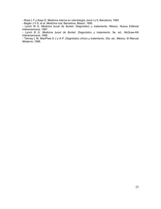 25
- Rose L F y Kaye D, Medicina interna en odontología, tomo I y II, Barcelona; 1992.
- Bagán J V S, et al. Medicina oral, Barcelona, Mason; 1995.
- Lynch M A, Medicina bucal de Burket. Diagnóstico y tratamiento, México, Nueva Editorial
Interamericana; 1987.
- Lynch B G, Medicina bucal de Burket. Diagnóstico y tratamiento. 9a. ed., McGraw-Hill
Interamericana; 1999.
- Tierney L M, MacPhee S J y A P, Diagnóstico clínico y tratamiento, 33a. ed., México, El Manual
Moderno; 1998.
 