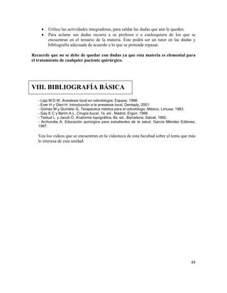 48
• Utilice las actividades integradoras, para saldar las dudas que aún le queden.
• Para aclarar sus dudas recurra a su profesor o a cualesquiera de los que se
encuentran en el temario de la materia. Éste podrá ser un tutor en las dudas y
bibliografía adecuada de acuerdo a lo que se pretende repasar.
Recuerde que no se debe de quedar con dudas ya que esta materia es elemental para
el tratamiento de cualquier paciente quirúrgico.
VIII. BIBLIOGRAFÍA BÁSICA
- Lipp M D W, Anestesia local en odontología, Espaxs; 1998.
- Ever H y Glen H, Introducción a la anestesia local, Dentsply; 2001.
- Gómez M y Quinteto G, Terapéutica médica para el odontólogo, México, Limusa; 1983.
- Gay E C y Berini A L, Cirugía bucal, 1a. ed., Madrid, Ergon; 1999.
- Testud L. y Jacob O, Anatomía topográfica, 8a. ed., Barcelona, Salvat; 1992.
- Archundia A, Educación quirúrgica para estudiantes de la salud, García Méndez Editores;
1997.
Vea los videos que se encuentran en la videoteca de esta facultad sobre el tema que más
le interesa de esta unidad.
 