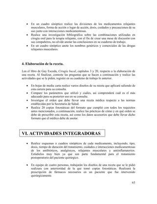 63
• En un cuadro sinóptico realice las divisiones de los medicamentos relajantes
musculares, forma de acción o lugar de acción, dosis, cuidados y precauciones de su
uso junto con interacciones medicamentosas.
• Realice una investigación bibliográfica sobre las combinaciones utilizadas en
cirugía oral para la terapia relajante, con el fin de crear una mesa de discusión con
sus compañeros, no olvide anotar las conclusiones en su cuaderno de trabajo.
• En un cuadro sinóptico anote los nombres genéricos y comerciales de las drogas
relajantes musculares.
4. Elaboración de la receta.
Lea el libro de Gay Escoda, Cirugía bucal, capítulos 3 y 20, respecto a la elaboración de
una receta. Al finalizar, conteste las preguntas que se hacen a continuación y realice las
actividades que se le piden, registre en su cuaderno de trabajo lo anterior.
• En hojas de media carta realice varios diseños de su receta que aplicará saliendo de
esta carrera para su consulta.
• Compare los parámetros que utilizó y cuáles, así comprenderá cuál es el más
adecuado para su posterior uso en su consulta.
• Investigue el orden que debe llevar una receta médica respecto a las normas
establecidas por la Secretaria de Salud.
• Realice 20 copias fotostáticas del formato que cumplió con todos los requisitos
antes mencionados, a continuación, realice las prácticas de cómo y en qué orden se
debe de prescribir esta receta, así como los datos accesorios que debe llevar dicho
formato que el médico debe de anotar.
VI. ACTIVIDADES INTEGRADORAS
• Realice esquemas o cuadros sinópticos de cada medicamento, incluyendo, tipo,
dosis, tiempo de duración del tratamiento, cuidados e interacciones medicamentosas
de los antibióticos, analgésicos, relajantes musculares y antiinflamatorios.
Estúdielos muy bien ya que son parte fundamental para el tratamiento
postoperatorio del paciente quirúrgico.
• En equipo de cuatro personas, trabajarán los diseños de una receta que se le pidió
realizara con anterioridad de la que tomó copias fotostáticas. Realizará la
prescripción de fármacos necesarios en un paciente que fue intervenido
quirúrgicamente.
 