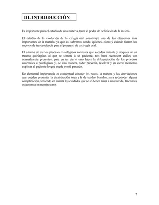 7
Es importante para el estudio de una materia, tener el poder de definición de la misma.
El estudio de la evolución de la cirugía oral constituye uno de los elementos más
importantes de la materia, ya que así sabremos dónde, quiénes, cómo y cuándo fueron los
sucesos de trascendencia para el progreso de la cirugía oral.
El estudio de ciertos procesos fisiológicos normales que suceden durante y después de un
trauma quirúrgico, al que se somete a un paciente, nos hará reconocer cuáles son
normalmente presentes, para en un cierto caso hacer la diferenciación de los procesos
anormales o patológicos y, de esta manera, poder prevenir, resolver y en cierto momento
explicar al paciente lo que puede o está pasando.
De elemental importancia es conceptual conocer los pasos, la manera y las desviaciones
que pueden presentar la cicatrización ósea y la de tejidos blandos, para reconocer alguna
complicación, teniendo en cuenta los cuidados que se le deben tener a una herida, fractura u
osteotomía en nuestro caso.
III. INTRODUCCIÓN
 
