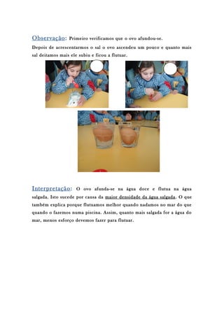 Observação: Primeiro verificamos que o ovo afundou-se.
Depois de acrescentarmos o sal o ovo ascendeu um pouco e quanto mais
sal deitamos mais ele subiu e ficou a flutuar.
Interpretação: O ovo afunda-se na água doce e flutua na água
salgada. Isto sucede por causa da maior densidade da água salgada. O que
também explica porque flutuamos melhor quando nadamos no mar do que
quando o fazemos numa piscina. Assim, quanto mais salgada for a água do
mar, menos esforço devemos fazer para flutuar.
 