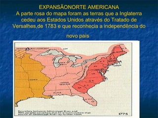 EXPANSÃONORTE AMERICANA
A parte rosa do mapa foram as terras que a Inglaterra
cedeu aos Estados Unidos através do Tratado de
Versalhes,de 1783 e que reconhecia a independência do
novo país
 