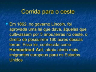 Corrida para o oeste
 Em 1862, no governo Lincoln, foi
aprovada uma lei que dava, àqueles que
cultivassem por 5 anos,terras no oeste, o
direito de possuírem 160 acres dessas
terras. Essa lei, conhecida como
Homestead Act, atraiu ainda mais
imigrantes europeus para os Estados
Unidos
 
