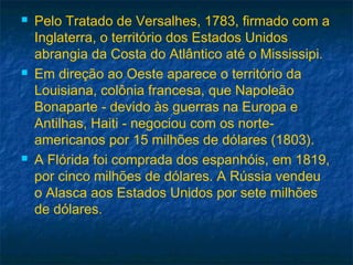  Pelo Tratado de Versalhes, 1783, firmado com a
Inglaterra, o território dos Estados Unidos
abrangia da Costa do Atlântico até o Mississipi.
 Em direção ao Oeste aparece o território da
Louisiana, colônia francesa, que Napoleão
Bonaparte - devido às guerras na Europa e
Antilhas, Haiti - negociou com os norte-
americanos por 15 milhões de dólares (1803).
 A Flórida foi comprada dos espanhóis, em 1819,
por cinco milhões de dólares. A Rússia vendeu
o Alasca aos Estados Unidos por sete milhões
de dólares.
 