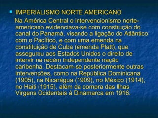  IMPERIALISMO NORTE AMERICANO
Na América Central o intervencionismo norte-
americano evidenciava-se com construção do
canal do Panamá, visando a ligação do Atlântico
com o Pacífico, e com uma emenda na
constituição de Cuba (emenda Platt), que
assegurou aos Estados Unidos o direito de
intervir na recém independente nação
caribenha. Destacam-se posteriormente outras
intervenções, como na República Dominicana
(1905), na Nicarágua (1909), no México (1914),
no Haiti (1915), além da compra das Ilhas
Virgens Ocidentais à Dinamarca em 1916.
 