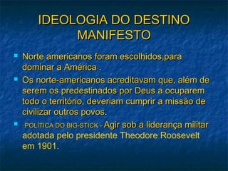 IDEOLOGIA DO DESTINOIDEOLOGIA DO DESTINO
MANIFESTOMANIFESTO
 Norte americanos foram escolhidos,paraNorte americanos foram escolhidos,para
dominar a América .dominar a América .
 Os norte-americanos acreditavam que, além deOs norte-americanos acreditavam que, além de
serem os predestinados por Deus a ocuparemserem os predestinados por Deus a ocuparem
todo o território, deveriam cumprir a missão detodo o território, deveriam cumprir a missão de
civilizar outros povoscivilizar outros povos..
 POLÍTICA DO BIG-STICK -POLÍTICA DO BIG-STICK - Agir sob a liderança militarAgir sob a liderança militar
adotada pelo presidente Theodore Roosevelt
em 1901.
 