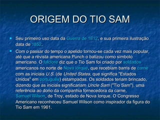 ORIGEM DO TIO SAMORIGEM DO TIO SAM
 Seu primeiro uso data daSeu primeiro uso data da Guerra de 1812Guerra de 1812, e sua primeira ilustração, e sua primeira ilustração
data dedata de 18521852..
 Com o passar do tempo o apelido tornou-se cada vez mais popular,Com o passar do tempo o apelido tornou-se cada vez mais popular,
até que a revista americana Punch o batizou como símboloaté que a revista americana Punch o batizou como símbolo
americano. Oamericano. O folclorefolclore diz que o Tio Sam foi criado pordiz que o Tio Sam foi criado por soldadossoldados
americanos no norte deamericanos no norte de Nova IorqueNova Iorque, que recebiam barris de, que recebiam barris de carnecarne
com as iniciaiscom as iniciais U.S.U.S. (de(de United StatesUnited States, que significa "Estados, que significa "Estados
Unidos" emUnidos" em portuguêsportuguês) estampadas. Os soldados teriam brincado,) estampadas. Os soldados teriam brincado,
dizendo que as iniciais significariamdizendo que as iniciais significariam Uncle SamUncle Sam ("Tio Sam"), uma("Tio Sam"), uma
referência ao dono da companhia fornecedora da carne,referência ao dono da companhia fornecedora da carne,
Samuel WilsonSamuel Wilson, de Troy, estado de Nova Iorque. O Congresso, de Troy, estado de Nova Iorque. O Congresso
Americano reconheceu Samuel Wilson como inspirador da figura doAmericano reconheceu Samuel Wilson como inspirador da figura do
Tio Sam em 1961.Tio Sam em 1961.
 