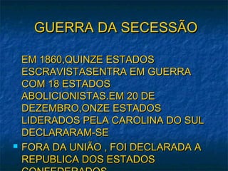 GUERRA DA SECESSÃOGUERRA DA SECESSÃO
EM 1860,QUINZE ESTADOSEM 1860,QUINZE ESTADOS
ESCRAVISTASENTRA EM GUERRAESCRAVISTASENTRA EM GUERRA
COM 18 ESTADOSCOM 18 ESTADOS
ABOLICIONISTAS.EM 20 DEABOLICIONISTAS.EM 20 DE
DEZEMBRO,ONZE ESTADOSDEZEMBRO,ONZE ESTADOS
LIDERADOS PELA CAROLINA DO SULLIDERADOS PELA CAROLINA DO SUL
DECLARARAM-SEDECLARARAM-SE
 FORA DA UNIÃO , FOI DECLARADA AFORA DA UNIÃO , FOI DECLARADA A
REPUBLICA DOS ESTADOSREPUBLICA DOS ESTADOS
 