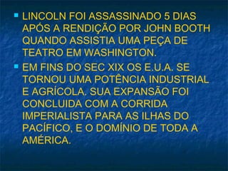  LINCOLN FOI ASSASSINADO 5 DIAS
APÓS A RENDIÇÃO POR JOHN BOOTH
QUANDO ASSISTIA UMA PEÇA DE
TEATRO EM WASHINGTON.
 EM FINS DO SEC XIX OS E.U.A. SE
TORNOU UMA POTÊNCIA INDUSTRIAL
E AGRÍCOLA. SUA EXPANSÃO FOI
CONCLUIDA COM A CORRIDA
IMPERIALISTA PARA AS ILHAS DO
PACÍFICO, E O DOMÍNIO DE TODA A
AMÉRICA.
 