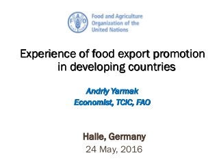 Experience of food export promotion
in developing countries
Andriy Yarmak
Economist, TCIC, FAO
Halle, Germany
24 May, 2016
 