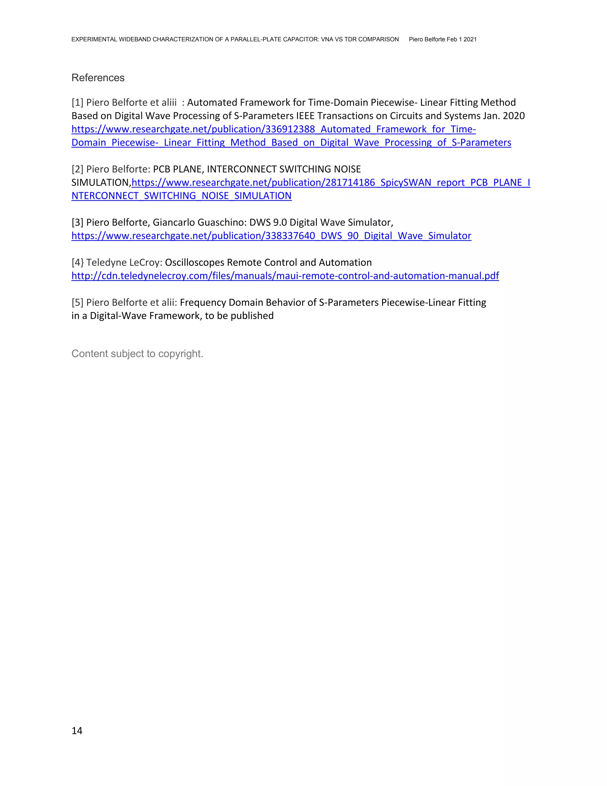 EXPERIMENTAL WIDEBAND CHARACTERIZATION OF A PARALLEL-PLATE CAPACITOR: VNA VS TDR COMPARISON Piero Belforte Feb 1 2021
14
References
[1] Piero Belforte et aliii : Automated Framework for Time-Domain Piecewise- Linear Fitting Method
Based on Digital Wave Processing of S-Parameters IEEE Transactions on Circuits and Systems Jan. 2020
https://www.researchgate.net/publication/336912388_Automated_Framework_for_Time-
Domain_Piecewise-_Linear_Fitting_Method_Based_on_Digital_Wave_Processing_of_S-Parameters
[2] Piero Belforte: PCB PLANE, INTERCONNECT SWITCHING NOISE
SIMULATION,https://www.researchgate.net/publication/281714186_SpicySWAN_report_PCB_PLANE_I
NTERCONNECT_SWITCHING_NOISE_SIMULATION
[3] Piero Belforte, Giancarlo Guaschino: DWS 9.0 Digital Wave Simulator,
https://www.researchgate.net/publication/338337640_DWS_90_Digital_Wave_Simulator
[4} Teledyne LeCroy: Oscilloscopes Remote Control and Automation
http://cdn.teledynelecroy.com/files/manuals/maui-remote-control-and-automation-manual.pdf
[5] Piero Belforte et alii: Frequency Domain Behavior of S-Parameters Piecewise-Linear Fitting
in a Digital-Wave Framework, to be published
Content subject to copyright.
 