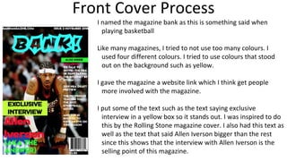 Front Cover Process
I named the magazine bank as this is something said when
playing basketball
Like many magazines, I tried to not use too many colours. I
used four different colours. I tried to use colours that stood
out on the background such as yellow.
I gave the magazine a website link which I think get people
more involved with the magazine.
I put some of the text such as the text saying exclusive
interview in a yellow box so it stands out. I was inspired to do
this by the Rolling Stone magazine cover. I also had this text as
well as the text that said Allen Iverson bigger than the rest
since this shows that the interview with Allen Iverson is the
selling point of this magazine.
 
