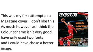 This was my first attempt at a
Magazine cover. I don’t like this
As much however as I think the
Colour scheme isn’t very good, I
have only used two fonts
and I could have chose a better
image.
 