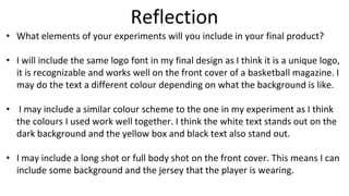 Reflection
• What elements of your experiments will you include in your final product?
• I will include the same logo font in my final design as I think it is a unique logo,
it is recognizable and works well on the front cover of a basketball magazine. I
may do the text a different colour depending on what the background is like.
• I may include a similar colour scheme to the one in my experiment as I think
the colours I used work well together. I think the white text stands out on the
dark background and the yellow box and black text also stand out.
• I may include a long shot or full body shot on the front cover. This means I can
include some background and the jersey that the player is wearing.
 