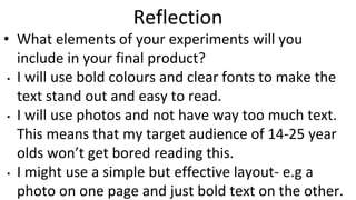 Reflection
• What elements of your experiments will you
include in your final product?
• I will use bold colours and clear fonts to make the
text stand out and easy to read.
• I will use photos and not have way too much text.
This means that my target audience of 14-25 year
olds won’t get bored reading this.
• I might use a simple but effective layout- e.g a
photo on one page and just bold text on the other.
 