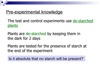 Pre-experimental knowledge The test and control experiments use  de-starched plants Plants are  de-starched  by keeping them in the dark for 2 days Plants are tested for the presence of starch at the end of the experiment Is it absolute that no starch will be present?  