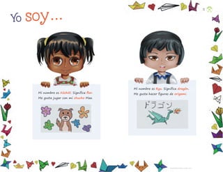 Mi nombre es Xóchitl. Signiﬁca ﬂor.
Me gusta jugar con mi chucho Max.
Mi nombre es Ryu. Signiﬁca dragón.
Me gusta hacer ﬁguras de origami.
Yo soy...
Ciarabett Gabriela Martínez Jiménez, HIDalGO
12
F2_PREES_3º_Fungible.indb 12
F2_PREES_3º_Fungible.indb 12 09/07/24 11:54
09/07/24 11:54
 
