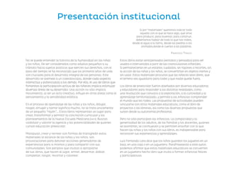 Presentación institucional
No se puede entender la historia de la humanidad sin las niñas
y los niños. De ser considerados como adultos pequeños a su
tránsito hacia sujetos políticos que ejercen sus derechos, con el
paso del tiempo se ha reconocido que los primeros años de vida
son cruciales para el desarrollo integral de las personas. Este
desarrollo se asemeja a un caleidoscopio, donde cada aspecto
interactúa y potencializa a los demás. Por ello, el uso de libros que
fomentan la participación activa de las niñeces implica estimular
diversas áreas de su desarrollo. Una acción no sólo implica
movimiento; al ser un acto creativo, influye en otras áreas como el
pensamiento y la sensibilidad estética.
En el proceso de apendizaje de las niñas y los niños, dibujar,
rasgar, arrugar y narrar significa mucho, no se trata únicamente
de un pequeño “rayón”…. Estos libros representan un lugar para
crear, transformar y permitir la concreción curricular y los
planteamientos de la Nueva Escuela Mexicana (nem). Buscan
visibilizar y valorar la agencia y las potencialidades de quienes
cursan educación preescolar.
Manipular, crear y recrear son formas de transgredir estos
materiales al alcance de las niñas y los niños; son
provocaciones para detonar acciones generadoras de
experiencias para sí mismos y para compartir con sus
comunidades. Son periplos que invitan a apropiarse
de sus libros, que nacen al jugar, armar, desarmar, doblar,
completar, rasgar, recortar y colorear.
Estos libros están sentipensados (sentidos y pensados) para ser
usados e intervenidos a parir de las cosmovisiones infantiles.
Si permanecieran en un estante, cuidados, sin rayones o recortes, sin
la acción de las niñas y los niños, se convertirían en objetos inertes y
sin valor. Estos materiales procuran que las niñeces sean libres, que
el terreno sea igualitario para todxs y que nadie quede fuera.
Los libros de preescolar fueron diseñados por diversas educadoras
y educadores para responder a las distintas realidades, como
una revolución que convoca a la exploración, a la curiosidad y al
aprendizaje territorializado, y permite a las infancias comprender
el mundo que les rodea. Las propuestas de actividades pueden
vincularse con otros materiales educativos, como el libro de
proyectos o las láminas, así como las diversas propuestas que
surjan desde su autonomía profesional.
Pero no sólo participan las infancias. La complicidad y la
generosidad de los adultos, de las familias y los docentes, quienes
se asombran, se conmueven y se permiten ensoñar con lo que
hacen las niñas y los niños con sus libros, es indispensable para
reconocer sus experiencias y aprendizajes.
Luis Fernando Lara dice que los niños guardan los juguetes en un
baúl, en una caja o en un juguetero. Parafraseando a este autor,
podemos afirmar que estos materiales educativos se convierten
en un juguetero hecho libro que invita a formar infancias felices
y participativas.
Si por “materiales” queremos indicar todo
aquello con lo que se hace algo, que sirve
para producir, para inventar, para construir,
deberíamos hablar de todo lo que nos rodea,
desde el agua a la tierra, desde las piedras a los
animales,desde el cuerpo a las palabras.
Francesco Tonucci
F2_presentaciones.indd 1
F2_presentaciones.indd 1 09/07/24 13:34
09/07/24 13:34
 