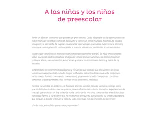 A las niñas y los niños
de preescolar
Tener un libro es lo mismo que poseer un gran tesoro. Cada página te da la oportunidad de
experimentar, recordar, conocer, descubrir y construir otros mundos. Además, te lleva a
imaginar y a ser parte de lugares, aventuras y personajes que nadie más conoce. Un libro
hace que tu imaginación te transporte a nuevos universos, sin límites a tu creatividad.
El libro que tienes en las manos está hecho especialmente para ti. Es muy emocionante
saber que en él podrás observar imágenes y crear conversaciones, así como imaginar
y dibujar ideas, pensamientos, emociones y vivencias cotidianas dentro y fuera de tu
escuela.
Sorpréndete al recorrer estas páginas y recuerda que todo lo que encuentres en ellas
tendrá un nuevo sentido cuando hagas y difundas las actividades que se te proponen,
tanto con tu familia como en tu comunidad, y también cuando compartas con otras
personas lo que aprendes y las formas en las que ves la realidad.
Escribe tu nombre en el libro y, al finalizar el ciclo escolar, llévalo siempre contigo para
que lo disfrutes cuántas veces quieras; de esta forma recordarás todas las experiencias de
trabajo que viviste con él y lo harás parte tanto de tu historia, como de las anécdotas que
han dado forma a tu día con día. Te invitamos a seguir tu curiosidad y tu creatividad para
que llegues a donde te lleven y toda tu vida continúa con la emoción de aprender.
¿Estás lista, estás listo para crear y aprender?
F2_presentaciones.indd 2
F2_presentaciones.indd 2 09/07/24 13:34
09/07/24 13:34
 