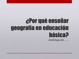 ¿Por qué enseñar
geografía en educación
básica?
Continuación……..
