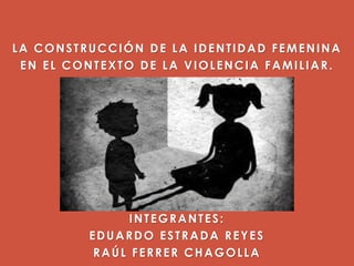 LA CONSTRUCCIÓN DE LA IDENTIDAD FEMENINA
EN EL CONTEXTO DE LA VIOLENCIA FAMILIAR.
INTEGRANTES:
EDUARDO ESTRADA REYES
RAÚL FERRER CHAGOLLA
 