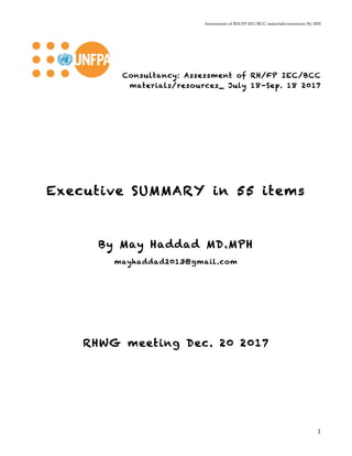 Assessment of RH/FP IEC/BCC materials/resources-By MH
1
Consultancy: Assessment of RH/FP IEC/BCC
materials/resources_ July 18-Sep. 18 2017
Executive SUMMARY in 55 items
By May Haddad MD.MPH
mayhaddad2013@gmail.com
RHWG meeting Dec. 20 2017
 