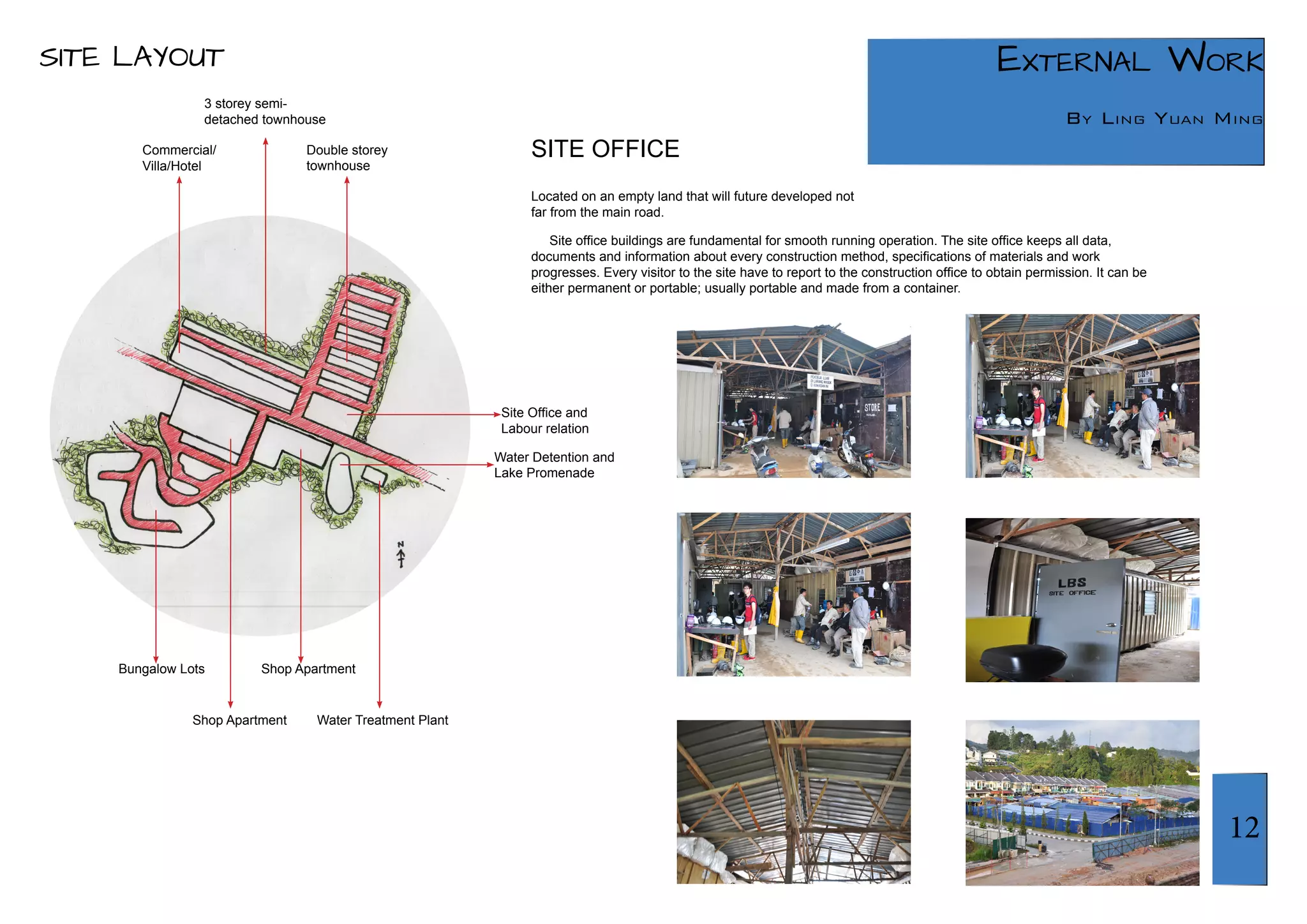 12 
External Work 
By Ling Yuan Ming 
SITE LAYOUT 
SITE OFFICE 
Located on an empty land that will future developed not 
far from the main road. 
Site office buildings are fundamental for smooth running operation. The site office keeps all data, 
documents and information about every construction method, specifications of materials and work 
progresses. Every visitor to the site have to report to the construction office to obtain permission. It can be 
either permanent or portable; usually portable and made from a container. 
3 storey semi-detached 
townhouse 
Double storey 
townhouse 
Bungalow Lots Shop Apartment 
Shop Apartment 
Water Detention and 
Lake Promenade 
Site Office and 
Labour relation 
Commercial/ 
Villa/Hotel 
Water Treatment Plant 
 