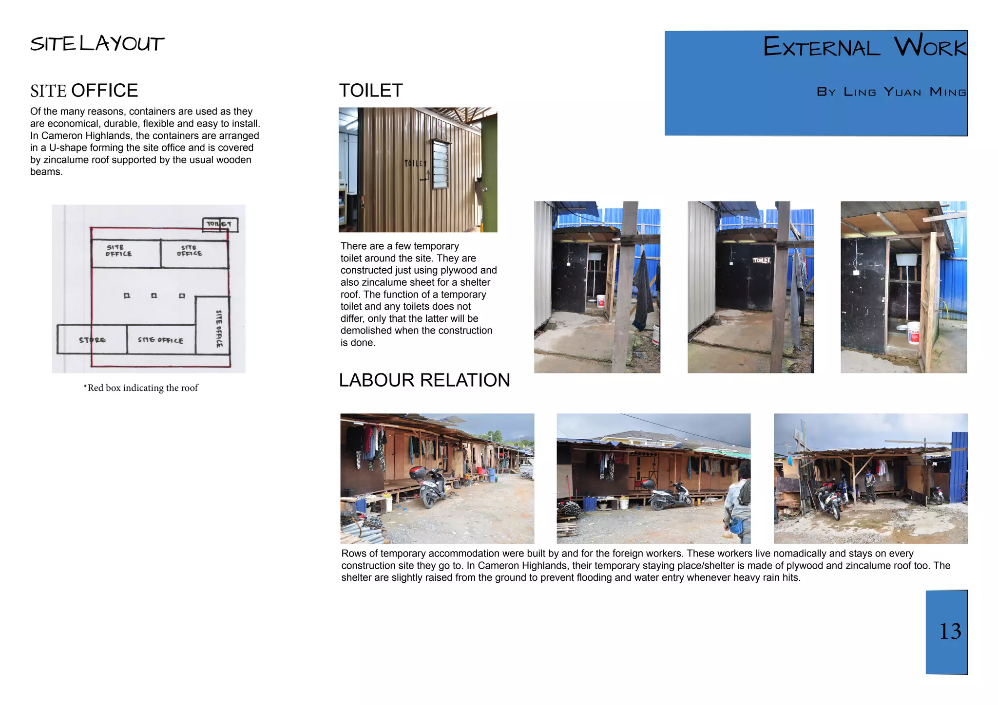 13 
External Work 
TOILET By Ling Yuan Ming 
LABOUR RELATION 
SITE LAYOUT 
Of the many reasons, containers are used as they 
are economical, durable, flexible and easy to install. 
In Cameron Highlands, the containers are arranged 
in a U-shape forming the site office and is covered 
by zincalume roof supported by the usual wooden 
beams. 
There are a few temporary 
toilet around the site. They are 
constructed just using plywood and 
also zincalume sheet for a shelter 
roof. The function of a temporary 
toilet and any toilets does not 
differ, only that the latter will be 
demolished when the construction 
is done. 
Rows of temporary accommodation were built by and for the foreign workers. These workers live nomadically and stays on every 
construction site they go to. In Cameron Highlands, their temporary staying place/shelter is made of plywood and zincalume roof too. The 
shelter are slightly raised from the ground to prevent flooding and water entry whenever heavy rain hits. 
SITE OFFICE 
*Red box indicating the roof 
 