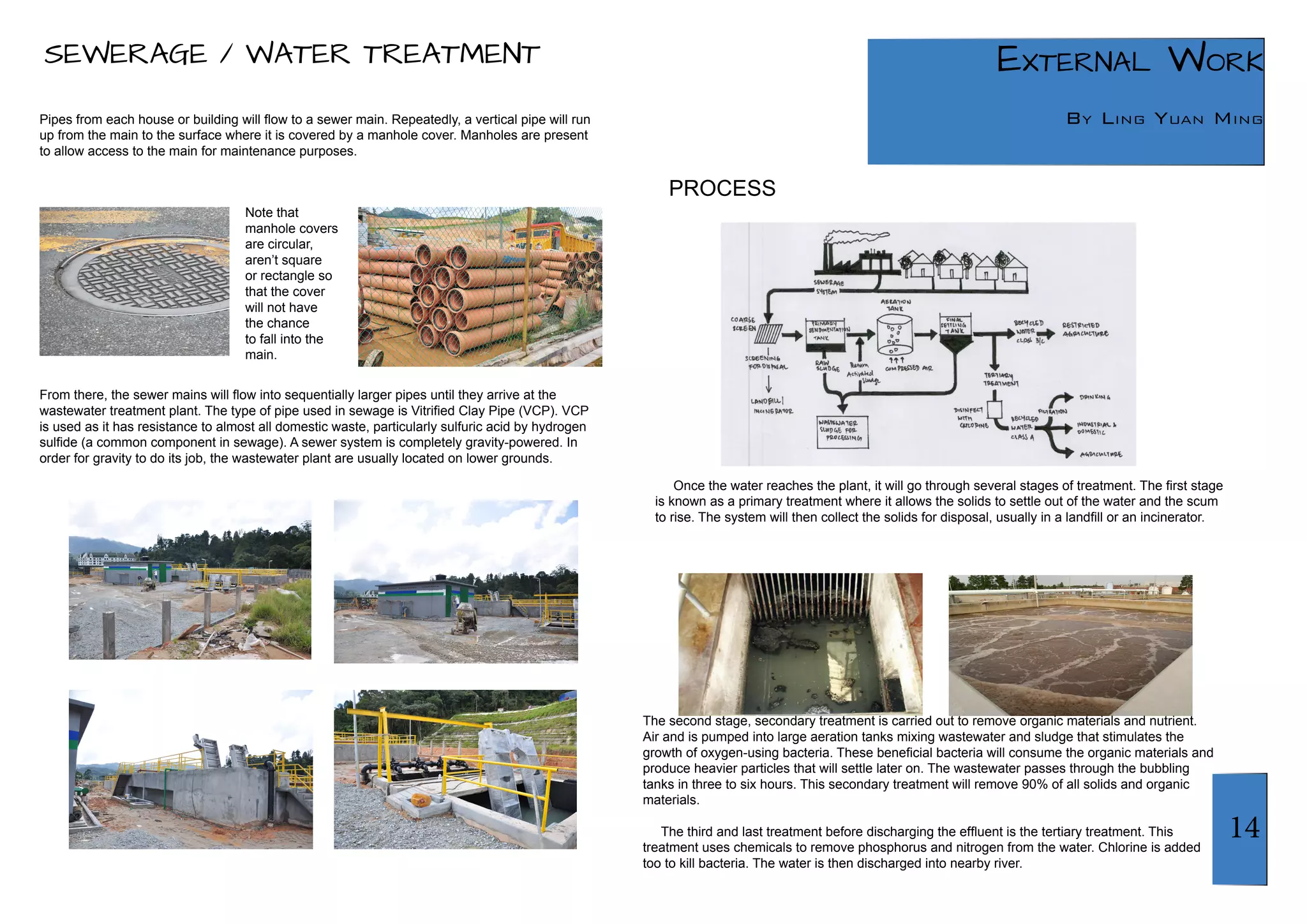 14 
External Work 
By Ling Yuan Ming 
SEWERAGE / WATER TREATMENT 
Pipes from each house or building will flow to a sewer main. Repeatedly, a vertical pipe will run 
up from the main to the surface where it is covered by a manhole cover. Manholes are present 
to allow access to the main for maintenance purposes. 
From there, the sewer mains will flow into sequentially larger pipes until they arrive at the 
wastewater treatment plant. The type of pipe used in sewage is Vitrified Clay Pipe (VCP). VCP 
is used as it has resistance to almost all domestic waste, particularly sulfuric acid by hydrogen 
sulfide (a common component in sewage). A sewer system is completely gravity-powered. In 
order for gravity to do its job, the wastewater plant are usually located on lower grounds. 
Once the water reaches the plant, it will go through several stages of treatment. The first stage 
is known as a primary treatment where it allows the solids to settle out of the water and the scum 
to rise. The system will then collect the solids for disposal, usually in a landfill or an incinerator. 
Note that 
manhole covers 
are circular, 
aren’t square 
or rectangle so 
that the cover 
will not have 
the chance 
to fall into the 
main. 
The second stage, secondary treatment is carried out to remove organic materials and nutrient. 
Air and is pumped into large aeration tanks mixing wastewater and sludge that stimulates the 
growth of oxygen-using bacteria. These beneficial bacteria will consume the organic materials and 
produce heavier particles that will settle later on. The wastewater passes through the bubbling 
tanks in three to six hours. This secondary treatment will remove 90% of all solids and organic 
materials. 
The third and last treatment before discharging the effluent is the tertiary treatment. This 
treatment uses chemicals to remove phosphorus and nitrogen from the water. Chlorine is added 
too to kill bacteria. The water is then discharged into nearby river. 
PROCESS 
 
