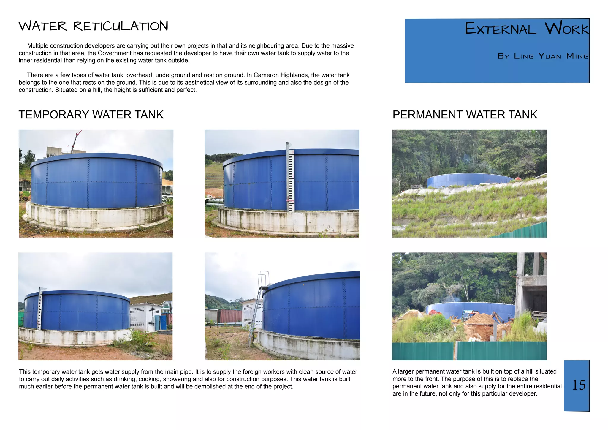 15 
External Work 
By Ling Yuan Ming 
WATER RETICULATION 
Multiple construction developers are carrying out their own projects in that and its neighbouring area. Due to the massive 
construction in that area, the Government has requested the developer to have their own water tank to supply water to the 
inner residential than relying on the existing water tank outside. 
There are a few types of water tank, overhead, underground and rest on ground. In Cameron Highlands, the water tank 
belongs to the one that rests on the ground. This is due to its aesthetical view of its surrounding and also the design of the 
construction. Situated on a hill, the height is sufficient and perfect. 
This temporary water tank gets water supply from the main pipe. It is to supply the foreign workers with clean source of water 
to carry out daily activities such as drinking, cooking, showering and also for construction purposes. This water tank is built 
much earlier before the permanent water tank is built and will be demolished at the end of the project. 
A larger permanent water tank is built on top of a hill situated 
more to the front. The purpose of this is to replace the 
permanent water tank and also supply for the entire residential 
are in the future, not only for this particular developer. 
TEMPORARY WATER TANK PERMANENT WATER TANK 
 