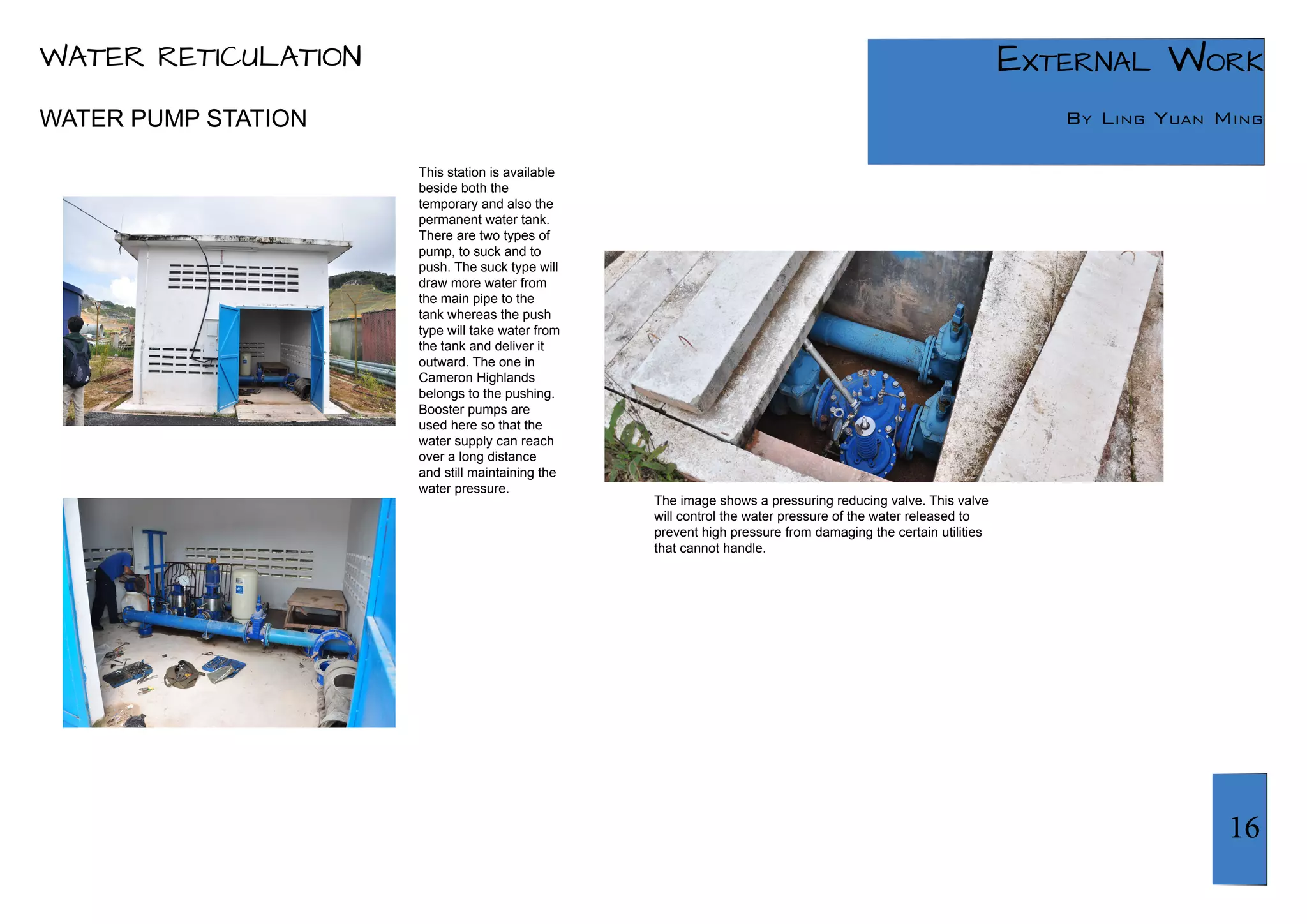 16 
External Work 
By Ling Yuan Ming 
This station is available 
beside both the 
temporary and also the 
permanent water tank. 
There are two types of 
pump, to suck and to 
push. The suck type will 
draw more water from 
the main pipe to the 
tank whereas the push 
type will take water from 
the tank and deliver it 
outward. The one in 
Cameron Highlands 
belongs to the pushing. 
Booster pumps are 
used here so that the 
water supply can reach 
over a long distance 
and still maintaining the 
water pressure. 
The image shows a pressuring reducing valve. This valve 
will control the water pressure of the water released to 
prevent high pressure from damaging the certain utilities 
that cannot handle. 
WATER PUMP STATION 
WATER RETICULATION 
 