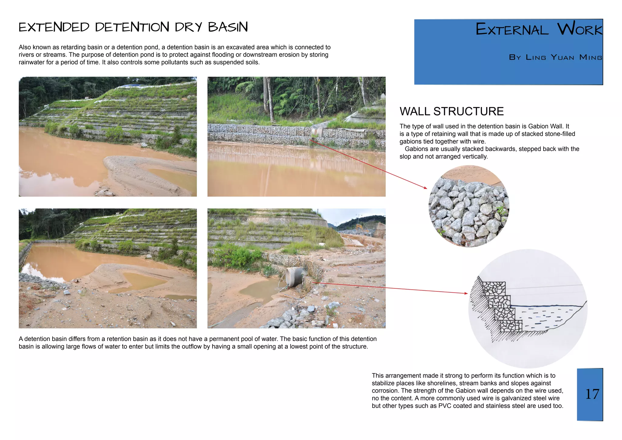 17 
External Work 
By Ling Yuan Ming 
Also known as retarding basin or a detention pond, a detention basin is an excavated area which is connected to 
rivers or streams. The purpose of detention pond is to protect against flooding or downstream erosion by storing 
rainwater for a period of time. It also controls some pollutants such as suspended soils. 
A detention basin differs from a retention basin as it does not have a permanent pool of water. The basic function of this detention 
basin is allowing large flows of water to enter but limits the outflow by having a small opening at a lowest point of the structure. 
The type of wall used in the detention basin is Gabion Wall. It 
is a type of retaining wall that is made up of stacked stone-filled 
gabions tied together with wire. 
Gabions are usually stacked backwards, stepped back with the 
slop and not arranged vertically. 
This arrangement made it strong to perform its function which is to 
stabilize places like shorelines, stream banks and slopes against 
corrosion. The strength of the Gabion wall depends on the wire used, 
no the content. A more commonly used wire is galvanized steel wire 
but other types such as PVC coated and stainless steel are used too. 
WALL STRUCTURE 
EXTENDED DETENTION DRY BASIN 
 