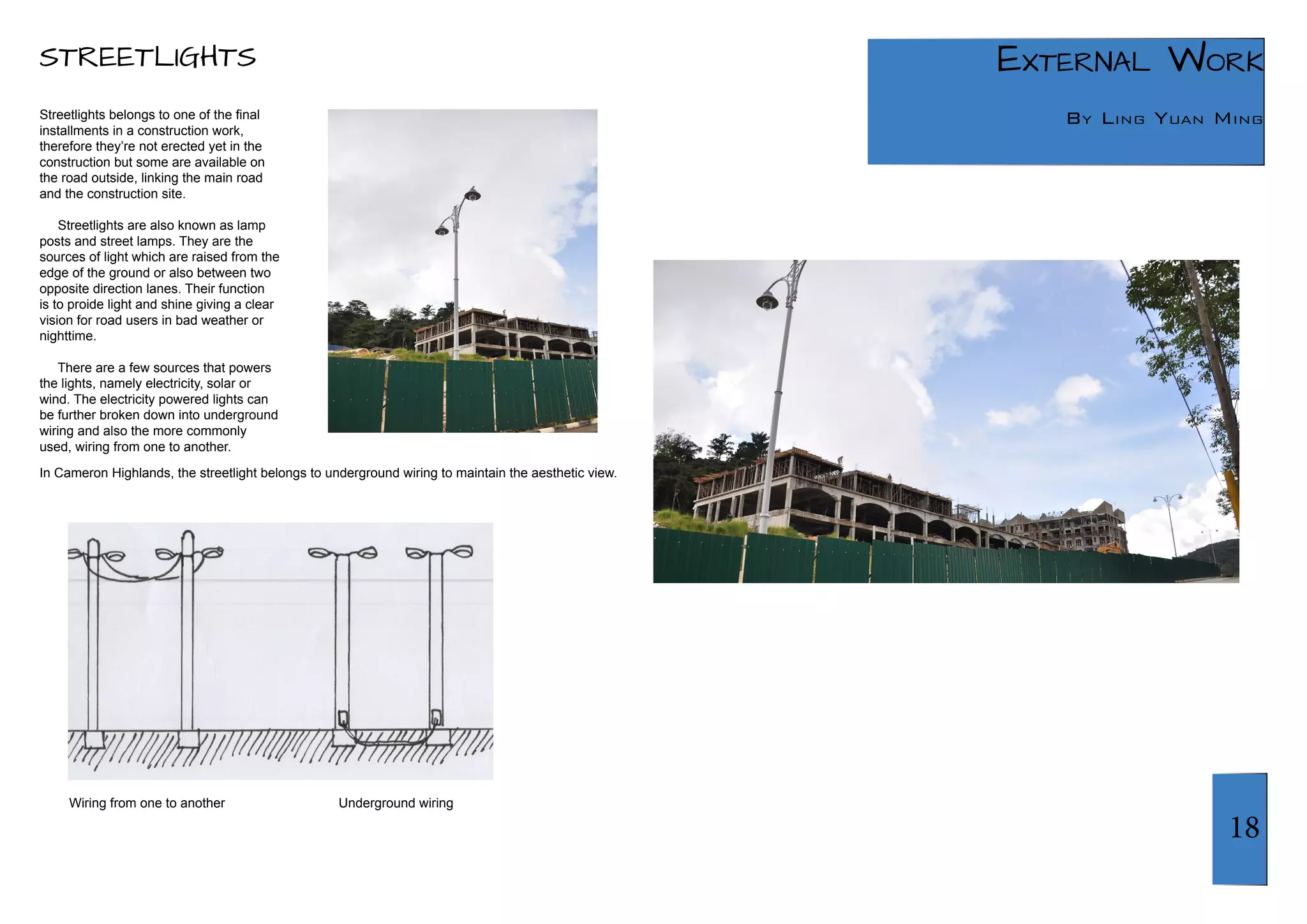 18 
External Work 
By Ling Yuan Ming 
STREETLIGHTS 
Streetlights belongs to one of the final 
installments in a construction work, 
therefore they’re not erected yet in the 
construction but some are available on 
the road outside, linking the main road 
and the construction site. 
Streetlights are also known as lamp 
posts and street lamps. They are the 
sources of light which are raised from the 
edge of the ground or also between two 
opposite direction lanes. Their function 
is to proide light and shine giving a clear 
vision for road users in bad weather or 
nighttime. 
There are a few sources that powers 
the lights, namely electricity, solar or 
wind. The electricity powered lights can 
be further broken down into underground 
wiring and also the more commonly 
used, wiring from one to another. 
In Cameron Highlands, the streetlight belongs to underground wiring to maintain the aesthetic view. 
Wiring from one to another Underground wiring 
 