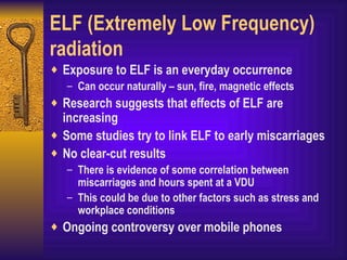 ELF (Extremely Low Frequency) radiation Exposure to ELF is an everyday occurrence Can occur naturally – sun, fire, magnetic effects Research suggests that effects of ELF are increasing Some studies try to link ELF to early miscarriages No clear-cut results There is evidence of some correlation between miscarriages and hours spent at a VDU This could be due to other factors such as stress and workplace conditions Ongoing controversy over mobile phones 