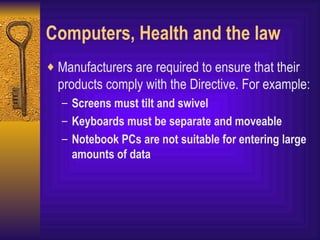 Computers, Health and the law Manufacturers are required to ensure that their products comply with the Directive. For example: Screens must tilt and swivel Keyboards must be separate and moveable Notebook PCs are not suitable for entering large amounts of data 