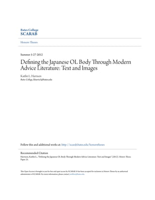 Bates College
SCARAB
Honors Theses
Summer 5-27-2012
Defining the Japanese OL Body Through Modern
Advice Literature: Text and Images
Kaitlin L. Harrison
Bates College, kharris3@bates.edu
Follow this and additional works at: http://scarab.bates.edu/honorstheses
This Open Access is brought to you for free and open access by SCARAB. It has been accepted for inclusion in Honors Theses by an authorized
administrator of SCARAB. For more information, please contact jwebber@bates.edu.
Recommended Citation
Harrison, Kaitlin L., "Defining the Japanese OL Body Through Modern Advice Literature: Text and Images" (2012). Honors Theses.
Paper 25.
 
