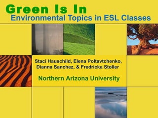 Green Is In
Environmental Topics in ESL Classes
Staci Hauschild, Elena Poltavtchenko,
Dianna Sanchez, & Fredricka Stoller
Northern Arizona University
 