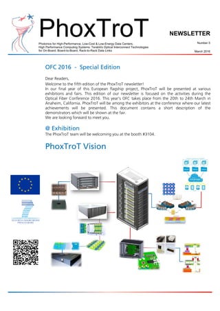 PhoxTroTPhotonics for High-Performance, Low-Cost & Low-Energy Data Centers,
High Performance Computing Systems: Terabit/s Optical Interconnect Technologies
for On-Board, Board-to-Board, Rack-to-Rack Data Links
NEWSLETTER
Number 5
March 2016
OFC 2016 - Special Edition
Dear Readers,
Welcome to the fifth edition of the PhoxTroT newsletter!
In our final year of this European flagship project, PhoxTroT will be presented at various
exhibitions and fairs. This edition of our newsletter is focused on the activities during the
Optical Fiber Conference 2016. This year’s OFC takes place from the 20th to 24th March in
Anaheim, California. PhoxTroT will be among the exhibitors at the conference where our latest
achievements will be presented. This document contains a short description of the
demonstrators which will be shown at the fair.
We are looking forward to meet you.
@ Exhibition
The PhoxTroT team will be welcoming you at the booth #3104.
PhoxTroT Vision
 
 
 
 
 
 