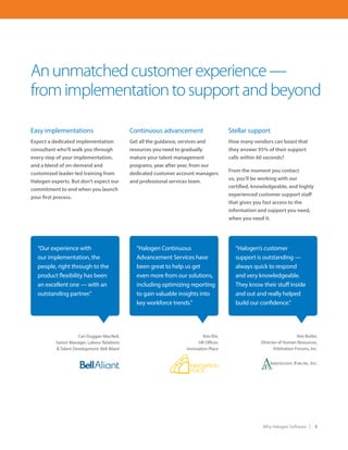 Why Halogen Software 3
Easy implementations
Expect a dedicated implementation
consultant who’ll walk you through
every step of your implementation,
and a blend of on-demand and
customized leader-led training from
Halogen experts. But don’t expect our
commitment to end when you launch
your first process.
Anunmatchedcustomerexperience—
fromimplementationtosupportandbeyond
“Our experience with
our implementation, the
people, right through to the
product flexibility has been
an excellent one — with an
outstanding partner.”
“Halogen Continuous
Advancement Services have
been great to help us get
even more from our solutions,
including optimizing reporting
to gain valuable insights into
key workforce trends.”
“Halogen’s customer
support is outstanding —
always quick to respond
and very knowledgeable.
They know their stuff inside
and out and really helped
build our confidence.”
Continuous advancement
Get all the guidance, services and
resources you need to gradually
mature your talent management
programs, year after year, from our
dedicated customer account managers
and professional services team.
Stellar support
How many vendors can boast that
they answer 95% of their support
calls within 60 seconds?
From the moment you contact
us, you’ll be working with our
certified, knowledgeable, and highly
experienced customer support staff
that gives you fast access to the
information and support you need,
when you need it.
Cari Duggan-MacNeil,
Senior Manager, Labour Relations
& Talent Development, Bell Aliant
Kim Ehr,
HR Officer,
Innovation Place
Ken Butler,
Director of Human Resources,
Arbitration Forums, Inc.
 