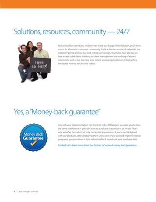4 Why Halogen Software
Not only will our products and services make you happy. With Halogen, you’ll have
access to a fantastic customer community that’s active on our social networks, our
customer portal and our live and virtual user groups. You’ll also have always-on,
free access to the latest thinking in talent management via our blog of expert
columnists, and in our learning area, where you can get webinars, infographics,
templates how-to articles and videos.
Solutions,resources,community—24/7
Any software implementation can feel a bit risky. At Halogen, we want you to have
the same confidence in your decision to purchase our products as we do. That’s
why we offer the industry’s only money back guarantee. If you’re not delighted
with our products, after deploying them using one of our assisted implementation
programs, you can return it for a refund within 6 months of your purchase date.
Contact us to learn more about our Certain to Succeed money back guarantee.
Yes,a“Money-backguarantee”
 