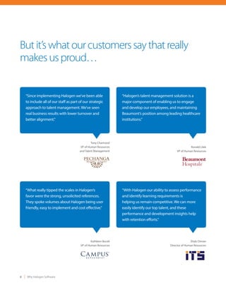 6 Why Halogen Software
Butit’swhatourcustomerssaythatreally
makesusproud…
Tony Chartrand
VP of Human Resources
and Talent Management
“Since implementing Halogen we’ve been able
to include all of our staff as part of our strategic
approach to talent management. We’ve seen
real business results with lower turnover and
better alignment.”
Ronald Lilek
VP of Human Resources
“Halogen’s talent management solution is a
major component of enabling us to engage
and develop our employees, and maintaining
Beaumont’s position among leading healthcare
institutions.”
Kathleen Bocek
VP of Human Resources
“What really tipped the scales in Halogen’s
favor were the strong, unsolicited references.
They spoke volumes about Halogen being user
friendly, easy to implement and cost effective.”
Ehab Omran
Director of Human Resources
“With Halogen our ability to assess performance
and identify learning requirements is
helping us remain competitive. We can more
easily identify our top talent, and these
performance and development insights help
with retention efforts.”
 