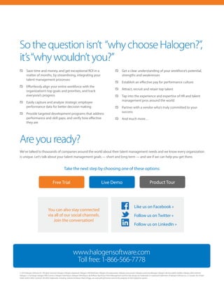 Sothequestionisn’t “whychooseHalogen?”,
it’s“whywouldn’tyou?”
	 Save time and money, and get exceptional ROI in a
matter of months, by streamlining, integrating your
talent management processes
	 Effortlessly align your entire workforce with the
organization’s top goals and priorities, and track
everyone’s progress
	 Easily capture and analyze strategic employee
performance data for better decision making
	 Provide targeted development programs that address
performance and skill gaps, and verify how effective
they are
	 Get a clear understanding of your workforce’s potential,
strengths and weaknesses
	 Establish an effective pay for performance culture
	 Attract, recruit and retain top talent
	 Tap into the experience and expertise of HR and talent
management pros around the world
	 Partner with a vendor who’s truly committed to your
success
	 And much more…
Areyouready?
We’ve talked to thousands of companies around the world about their talent management needs and we know every organization
is unique. Let’s talk about your talent management goals — short and long term — and see if we can help you get there.
Take the next step by choosing one of these options:
© 2014 Halogen Software Inc. All rights reserved. Halogen, Halogen eAppraisal, Halogen e360 Multirater, Halogen eCompensation, Halogen eSuccession, Halogen eLearning Manager, Halogen Job Description Builder, Halogen eRecruitment,
Halogen 1:1 Exchange, Halogen HRIS Connect, Halogen TalentSpace, Halogen TalentSpace, Be Brilliant, Big Picture Talent Management and the Halo design are trademarks or registered trademarks of Halogen Software Inc. in Canada, the United
States and/or other countries. All other trademarks, including, without limitation, Myers-Briggs, are used with permission and are the property of their respective owners.
Free Trial Live Demo Product Tour
You can also stay connected
via all of our social channels.
Join the conversation!
Like us on Facebook »
Follow us on Twitter »
Follow us on LinkedIn »
www.halogensoftware.com
Toll free: 1-866-566-7778
 