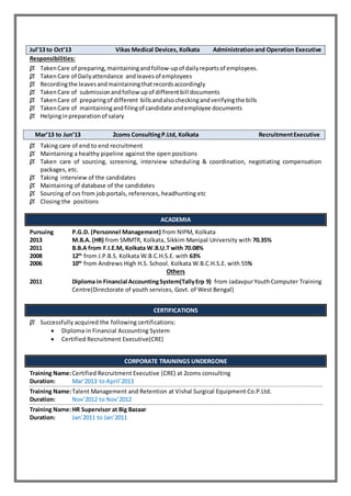 Jul’13 to Oct’13 Vikas Medical Devices, Kolkata Administrationand Operation Executive
Responsibilities:
 TakenCare of preparing,maintainingandfollow-upof dailyreportsof employees.
 TakenCare of Dailyattendance andleaves of employees
 Recordingthe leavesandmaintainingthatrecordsaccordingly
 TakenCare of submissionandfollow upof differentbill documents
 TakenCare of preparingof different billsandalsocheckingandverifyingthe bills
 TakenCare of maintainingandfilingof candidate andemployee documents
 Helpinginpreparationof salary
Mar’13 to Jun’13 2coms ConsultingP.Ltd, Kolkata RecruitmentExecutive
 Taking care of end to end recruitment
 Maintaining a healthy pipeline against the open positions
 Taken care of sourcing, screening, interview scheduling & coordination, negotiating compensation
packages, etc.
 Taking interview of the candidates
 Maintaining of database of the candidates
 Sourcing of cvs from job portals, references, headhunting etc
 Closing the positions
ACADEMIA
Pursuing P.G.D. (Personnel Management) from NIPM, Kolkata
2013 M.B.A. (HR) from SMMTR, Kolkata, Sikkim Manipal University with 70.35%
2011 B.B.A from F.I.E.M, Kolkata W.B.U.T with 70.08%
2008 12th
from J.P.B.S, Kolkata W.B.C.H.S.E. with 63%
2006 10th
from Andrews High H.S. School, Kolkata W.B.C.H.S.E. with 55%
Others
2011 Diploma in Financial AccountingSystem(TallyErp 9) from JadavpurYouthComputer Training
Centre(Directorate of youth services, Govt. of West Bengal)
CERTIFICATIONS
 Successfully acquired the following certifications:
 Diploma in Financial Accounting System
 Certified Recruitment Executive(CRE)
CORPORATE TRAININGS UNDERGONE
Training Name:Certified Recruitment Executive (CRE) at 2coms consulting
Duration: Mar’2013 to April’2013
Training Name:Talent Management and Retention at Vishal Surgical Equipment Co.P.Ltd.
Duration: Nov’2012 to Nov’2012
Training Name:HR Supervisor at Big Bazaar
Duration: Jan’2011 to Jan’2011
 