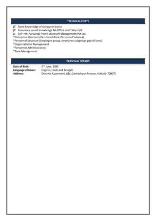 TECHNICAL FORTE
 Good knowledge of computer basics
 Possesses sound knowledge Ms Office and Tally erp9
 SAP-HR (Pursuing) from Futuresoft Management Pvt Ltd.
*Enterprise Structure (Personnel Area, Personnel Subarea)
*Personnel Structure (Employee group, employee subgroup, payroll area)
*Organizational Management
*Personnel Administration
*Time Management
PERSONAL DETAILS
Date of Birth: 2nd
June, 1989
Languages Known: English, Hindi and Bengali
Address: Diotima Apartment, 61/1 Santoshpur Avenue, Kolkata-700075
 