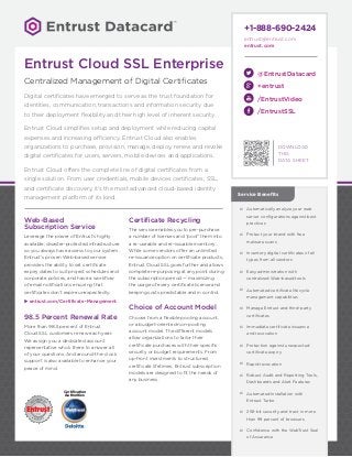 DOWNLOAD
THIS
DATA SHEET
Certification
Authorities
@EntrustDatacard
+entrust
/EntrustVideo
/EntrustSSL
+1-888-690-2424
entrust@entrust.com
entrust.com
Web-Based
Subscription Service
Leverage the power of Entrust’s highly
available, disaster-protected infrastructure
so you always have access to your system.
Entrust’s proven Web-based service
provides the ability to set certificate
expiry dates to suit project schedules and
corporate policies, and have a workflow
of email notifications ensuring that
certificates don’t expire unexpectedly.
uu entrust.com/Certificate-Management
98.5 Percent Renewal Rate
More than 98.5 percent of Entrust
Cloud SSL customers renew each year.
We assign you a dedicated account
representative who’s there to answer all
of your questions. And around-the-clock
support is also available to enhance your
peace of mind.
Certificate Recycling
The service enables you to pre-purchase
a number of licenses and "pool" them into
a re-useable and re-issuable inventory.
While some vendors offer an unlimited
re-issuance option on certificate products,
Entrust Cloud SSL goes further and allows
complete re-purposing at any point during
the subscription period — maximizing
the usage of every certificate license and
keeping costs predictable and in control.
Choice of Account Model
Choose from a flexible pooling account,
or a budget-oriented non-pooling
account model. The different models
allow organizations to tailor their
certificate purchases with their specific
security or budget requirements. From
up-front investments to structured
certificate lifetimes, Entrust subscription
models are designed to fit the needs of
any business.
šš Automatically analyze your web
server configurations against best
practices
šš Protect your brand with free
malware scans
šš Inventory digital certificates of all
types from all vendors
šš Easy administration with
centralized Web-based tools
šš Automated certificate lifecycle
management capabilities
šš Manage Entrust and third-party
certificates
šš Immediate certificate issuance
and revocation
šš Protection against unexpected
certificate expiry
šš Rapid revocation
šš Robust Audit and Reporting Tools,
Dashboards and Alert Features
šš Automated Installation with
Entrust Turbo
šš 256-bit security and trust in more
than 99 percent of browsers
šš Confidence with the WebTrust Seal
of Assurance
Service Benefits
Entrust Cloud SSL Enterprise
Centralized Management of Digital Certificates
Digital certificates have emerged to serve as the trust foundation for
identities, communication, transactions and information security due
to their deployment flexibility and their high level of inherent security.
Entrust Cloud simplifies setup and deployment while reducing capital
expenses and increasing efficiency. Entrust Cloud also enables
organizations to purchase, provision, manage, deploy, renew and revoke
digital certificates for users, servers, mobile devices and applications.
Entrust Cloud offers the complete line of digital certificates from a
single solution. From user credentials, mobile devices certificates, SSL,
and certificate discovery, it’s the most advanced cloud-based identity
management platform of its kind.
 