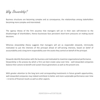 Why Stewardship?
Business structures are becoming complex and as consequence, the relationships among stakeholders
becoming more complex and interrelated.
The agency theory of the firm assumes that managers will act in their own self-interest to the
disadvantage of shareholders, thence businesses face persistent short-term pressures on making sound
decisions.
Whereas stewardship theory suggests that managers will act as responsible stewards, intrinsically
motivated to put the interests of the principal ahead of self-serving interests, based on belief of
accountability and a long-term responsibility over the assets they control on behalf of the principal.
Stewards identify themselves with the business and motivated to maximize organizational performance.
Stewardship is the process by which a firm can best create value over time - well-stewarded companies
balance their actions to benefit and sustain future generations as well as the present one.
With greater attention to the long term and corresponding investments in future growth opportunities,
well-stewarded companies may indeed contribute to better and more sustainable performance over time
– in terms of financial results as well as other aspects.
 